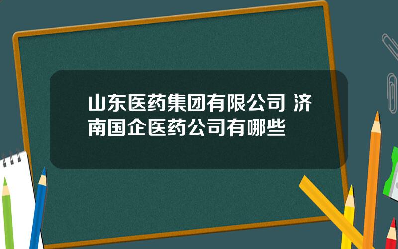 山东医药集团有限公司 济南国企医药公司有哪些